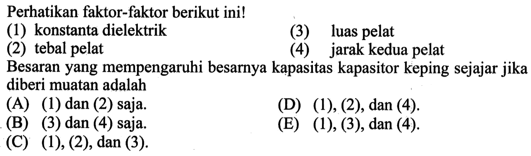 Perhatikan faktor-faktor berikut ini!(1) konstanta dielektrik(3) luas pelat(2) tebal pelat(4) jarak kedua pelatBesaran yang mempengaruhi besarnya kapasitas kapasitor keping sejajar jika diberi muatan adalah...