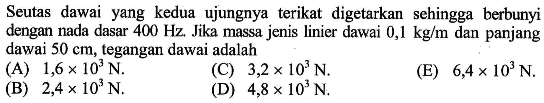 Seutas dawai yang kedua ujungnya terikat digetarkan sehingga berbunyi dengan nada dasar 400 Hz. Jika massa jenis linier dawai 0,1 kg/m dan panjang dawai 50 cm, tegangan dawai adalah .... (A) 1,6 x 10^3 N. (B) 2,4 x 10^3 N. (C) 3,2 x 10^3 N. (D) 4,8 x 10^3 N. (E) 6,4 x 10^3 N. 