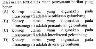 Dari uraian text diatas mana pernyataan berikut yang benar
(A) Konsep utama yang digunakan pada ultrasonografi adalah pembiasan gelombang
(B) Konsep utama yang digunakan pada ultrasonografi adalah pemantulan gelombang
(C) Konsep utama yang digunakan pada ultrasonografi adalah interferensi gelombang
(D) Konsep utama yang digunakan pada ultrasonografi adalah diversi gelombang