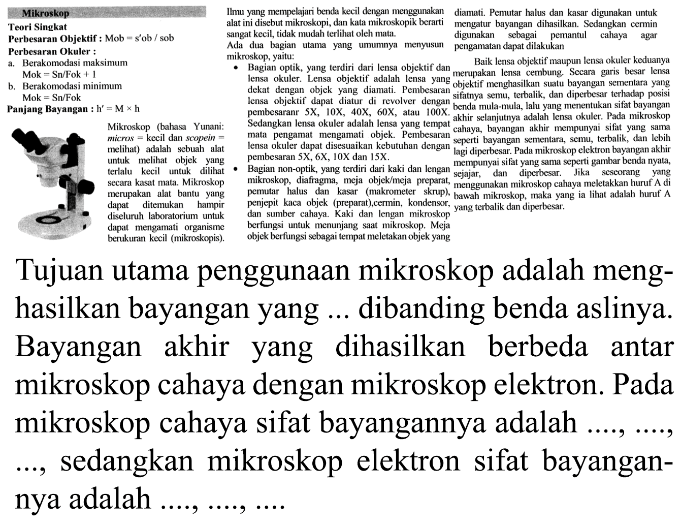 Mikroskop Teori Singkat Perbesaran Objektif : Mob = s'ob/sob Perbesaran Okuler : a. Berakomodasi maksimum Mok = Sn/Fok + 1 b. Berakomodasi minimum Mok = Sn/Fok Panjang Bayangan : h' = M × h Mikroskop (bahasa Yunani: micros kecil dan scopein melihat) adalah sebuah alat untuk melihat objek yang terlalu kecil untuk dilihat secara kasat mata. Mikroskopi merupakan alat bantu yang dapat ditemukan hampir diseluruh laboratorium untuk dapat mengamati organisme berukuran kecil (mikroskopis) mikroskop
Ilmu yang mempelajari benda kecil dengan menggunakan alat ini disebut mikroskopi, dan kata mikroskopik berarti sangat kecil, tidak mudah terlihat oleh mata. Ada dua bagian utama yang umumnya menyusun mikroskop, yaitu: • Bagian optik, yang terdiri dari lensa objektif dan lensa okuler. Lensa objektif adalah lensa yang dekat dengan objek yang diamati. Pembesaran lensa objektif dapat diatur di revolver dengan pembesaranr 5X, 10X, 40X, 60X, atau 100X. Sedangkan lensa okuler adalah lensa yang tempat mata pengamat mengamati objek. Pembesaran lensa okuler dapat disesuaikan kebutuhan dengan pembesaran 5X, 6X, 10X dan 15X. O Bagian non-optik, yang terdiri dari kaki dan lengan mikroskop, diafragma, meja objek/meja preparat, pemutar halus dan kasar (makrometer skrup), penjepit kaca objek (preparat),cermin, kondensor, dan sumber cahaya. Kaki dan lengan mikroskop berfungsi untuk menunjang saat mikroskop. Meja objek berfungsi sebagai tempat meletakan objek yang diamati. Pemutar halus dan kasar digunakan untuk mengatur bayangan dihasilkan. Sedangkan cermin digunakan sebagai pemantul cahaya agar pengamatan dapat dilakukan Baik lensa objektif maupun lensa okuler keduanya merupakan lensa cembung. Secara garis besar lensa objektif menghasilkan suatu bayangan sementara yang sifatnya semu, terbalik, dan diperbesar terhadap posisi benda mula-mula, lalu yang menentukan sifat bayangan akhir selanjutnya adalah lensa okuler. Pada mikroskop cahaya, bayangan akhir mempunyai sifat yang sama. seperti bayangan sementara, semu, terbalik, dan lebih lagi diperbesar. Pada mikroskop elektron bayangan akhir mempunyai sifat yang sama seperti gambar benda nyata, sejajar, dan diperbesar, Jika seseorang yang menggunakan mikroskop cahaya meletakkan huruf A di bawah mikroskop, maka yang ia lihat adalah huruf A yang terbalik dan diperbesar.
Tujuan utama penggunaan mikroskop adalah menghasilkan bayangan yang ... dibanding benda aslinya. Bayangan akhir yang dihasilkan berbeda antar mikroskop cahaya dengan mikroskop elektron. Pada mikroskop cahaya sifat bayangannya adalah  ..., ..., ... , sedangkan mikroskop electron sifat bayangannya adalah

