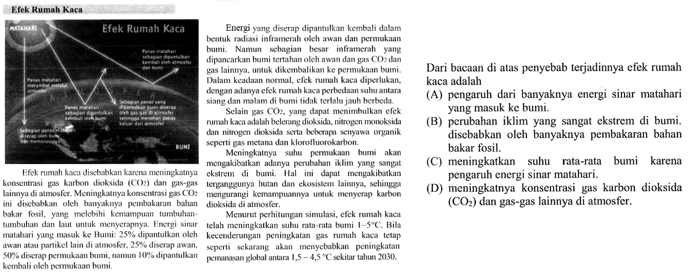 Efek Rumah Kaca Efek rumah kaca disebabkan karena meningkatnya konsentrasi gas karbon dioksida (CO2) dan gas-gas lainnya di atmosfer. Meningkatnya konsentrasi gas CO2 ini disebabkan oleh banyaknya pembakaran bahan bakar fosil, yang melebihi kemampuan tumbuhan-tumbuhan dan laut untuk menyerapnya. Energi sinar matahari yang masuk ke Bumi: 25% dipantulkan oleh awan atau partikel lain di atmosfer, 25% diserap awan, 50% disera permukaan bumi, namun 10% dipantulkan kembali oleh permukaan bumi.  Dar bacaan di atas penyebab terjadinya efek rumah kaca adalah: 