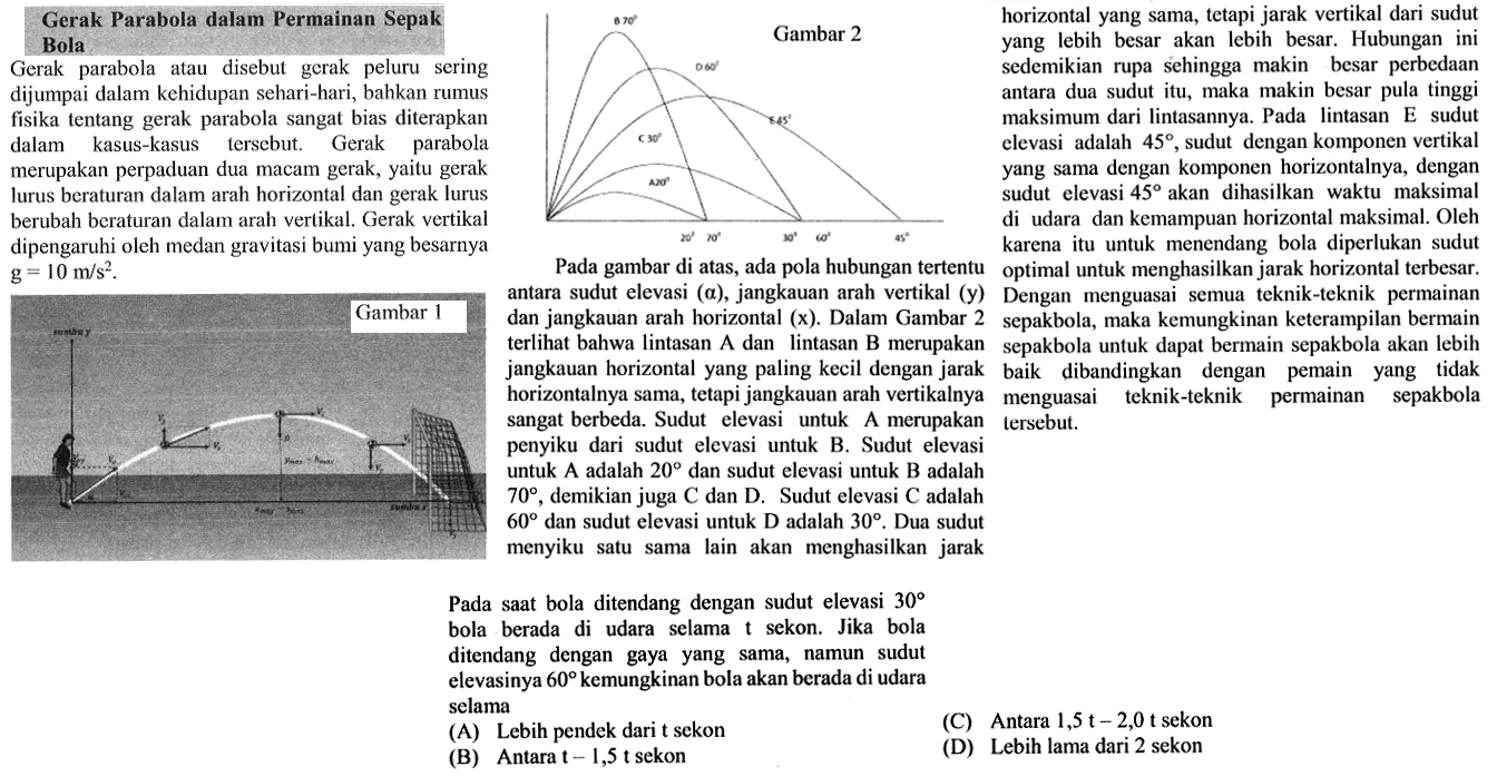 Gerak parabola atau disebut gerak peluru sering dijumpai dalam kehidupan sehari-hari, bahkan rumus fisika tentang gerak parabola sangat bias diterapkan dalam kasus-kasus. tersebut. Gerak parabola merupakan perpaduan dua macam gerak, yaitu gerak lurus beraturan dalam arah horizontal dan gerak lurus berubah beraturan dalam arah vertikal. Gerak vertikal dipengaruhi oleh medan gravitasi bumi yang besarnya g = 10 m/s^2.Gambar 1 sumbu y vx vy alpha sumbu x Pada gambar di atas, ada pola hubungan tertentu antara sudut elevasi (a), jangkauan arah vertikal (y) dan jangkauan arah horizontal (x). Dalam Gambar 2 terlihat bahwa lintasan A dan lintasan B merupakan jangkauan horizontal yang paling kecil dengan jarak horizontalnya sama, tetapi jangkauan arah vertikalnya sangat berbeda. Sudut elevasi untuk A merupakan penyiku dari sudut elevasi untuk B. Sudut elevasi untuk A adalah 20 dan sudut elevasi untuk B adalah 70, demikian juga C dan D. Sudut elevasi C adalah 60 dan sudut elevasi untuk D adalah 30. Dua sudut menyiku satu sama lain akan menghasilkan jarak horizontal yang sama, tetapi jarak vertikal dari sudut yang lebih besar akan lebih besar. Hubungan ini sedemikian rupa sehingga makin besar perbedaan antara dua sudut itu, maka makin besar pula tinggi maksimum dari lintasannya. Pada lintasan E sudut elevasi adalah 45, sudut dengan komponen vertikal yang sama dengan komponen horizontalnya, dengan sudut elevasi 45 akan dihasilkan waktu maksimal di udara dan kemampuan horizontal maksimal. Oleh karena itu untuk menendang bola diperlukan sudut optimal untuk menghasilkan jarak horizontal terbesar. Dengan menguasai semua teknik-teknik permainan sepakbola, maka kemungkinan keterampilan bermain sepakbola untuk dapat bermain sepakbola akan lebih baik dibandingkan dengan pemain yang tidak menguasai teknik-teknik permainan sepakbola tersebut.Pada saat bola ditendang dengan sudut elevasi 30 bola berada di udara selama t sekon. Jika bola ditendang dengan gaya yang sama, namun sudut elevasinya 60 kemungkinan bola akan berada di udara selama(A) Lebih pendek dari t sekon(B) Antara t-1,5t sekon(C) Antara 1,5t-2,0t sekon(D) Lebih lama dari 2 sekon 