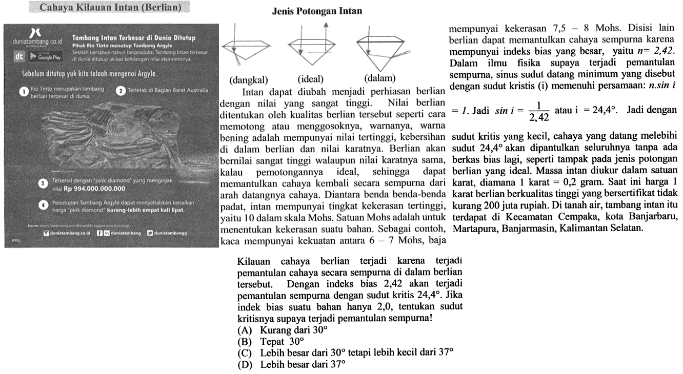 Jenis Potongan Intan (dangkal) (ideal) (dalam) Intan dapat diubah menjadi perhiasan berlian dengan nilai yang sangat tinggi. Nilai berlian ditentukan oleh kualitas berlian tersebut seperti cara memotong atau menggosoknya, warnanya, warna bening adalah mempunyai nilai tertinggi, kebersihan di dalam berlian dan nilai karatnya. Berlian akan bernilai sangat tinggi walaupun nilai karatnya sama, kalau pemotongannya ideal, sehingga dapat memantulkan cahaya kembali secara sempurna dari arah datangnya cahaya. Diantara benda benda-benda padat, intan mempunyai tingkat kekerasan tertinggi, yaitu 10 dalam skala Mohs. Satuan Mohs adalah untuk menentukan kekerasan suatu bahan. Sebagai contoh, kaca mempunyai kekuatan antara 6-7 Mohs, baja mempunyai kekerasan 7,5-8 Mohs. Disisi lain berlian dapat memantulkan cahaya sempurna karena mempunyai indeks bias yang besar, yaitu n=2,42. Dalam ilmu fisika supaya terjadi pemantulan sempurna, sinus sudut datang minimum yang disebut dengan sudut kritis (i) memenuhi persamaan: n.sin 1=1. Jadi sin i=1/2,42 atau i=24,4. Jadi dengan sudut kritis yang kecil, cahaya yang datang melebihi sudut 24,4 akan dipantulkan seluruhnya tanpa ada berkas bias lagi, seperti tampak pada jenis potongan berlian yang ideal. Massa intan diukur dalam satuan karat, dimana 1 karat= 0,2 gram. Saat ini harga 1 karat berlian berkualitas tinggi yang bersertifikat tidak kurang 200 juta rupiah. Di tanah air, tambang intan itu terapat di Kecamatan Cempaka, kota Banjarbaru, Martapura, Banjarmasin, Kalimantan Selatan. Kilauan cahaya berlian terjadi karena terjadi pemantulan cahaya secara sempurna di dalam berlian tersebut. Dengan indeks bias 2,42 akan terjadi pemantulan sempurna dengan sudut kritis 24,4. Jika indeks bias suatu bahan hanya 2,0, tentukan sudut kritisnya supaya terjadi pemantulan sempurna!   