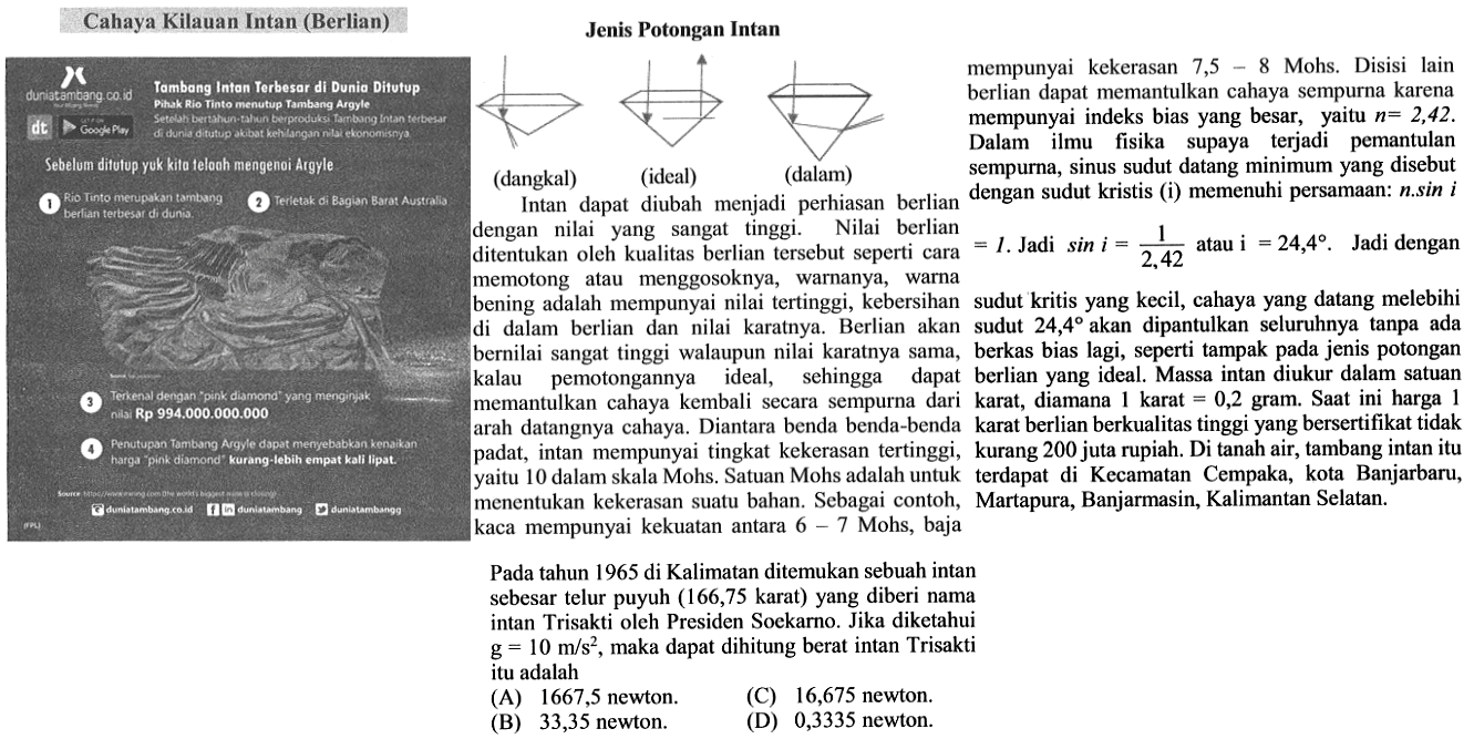 Cahaya Kilauan Intan (Berlian) duniatambang.co.id Tambang Intan Terbesar di Dunia Ditutup Pihak Rio Tinto menutup Tambang Argyle Setelah bertahun-tahun berproduksi Tambang Intan terbesar di dunia ditutup akibat kehilangan ng ekonomisnya Sebelum ditutup yuk kita telooh mengenai Argyle 1 Rio Tinto merupakan tambang berlian terbesar di dunia. 2 Terletak di Bagian Barat Australia 3 Terkenal dengan 'pink diamond' yang menginjak nilai Rp994.000.000.000 4 Penutupan Tambano Argyle dapat menyebabkan kenaikan harga 'pink diamond' kurang lebih empat kali lipat. dunatambang.co.id duniatambang duniatambang Jenis Potongan Intan (dangkal) (ideal) (dalam) Intan dapat diubah menjadi perhiasan berlian dengan nilai yang sangat tinggi. Nilai berlian ditentukan oleh kualitas berlian tersebut seperti cara memotong atau menggosoknya, warnanya, warna bening adalah mempunyai nilai tertinggi, kebersihan di dalam berlian dan nilai karatnya. Berlian akan bernilai sangat tinggi walaupun nilai karatnya sama, kalau pemotongannya ideal, sehingga dapat memantulkan cahaya kembali secara sempurna dari arah datangnya cahaya. Diantara benda benda-benda padat, intan mempunyai tingkat kekerasan tertinggi, yaitu 10 dalam skala Mohs. Satuan Mohs adalah untuk menentukan kekerasan suatu bahan. Sebagai contoh, kaca mempunyai kekuatan antara 6 - 7 Mohs, baja mempunyai kekerasan 7,5 - 8 Mohs. Disisi lain berlian dapat memantulkan cahaya sempurna karena mempunyai indeks bias yang besar, yaitu n=2,42. Dalam ilmu fisika supaya terjadi pemantulan sempurna, sinus sudut datang minimum yang disebut dengan sudut kristis (1) memenuhi persamaan: n.sin i=1. Jadi sin i=1/2,42 atau i=24,4. Jadi dengan sudut kritis yang kecil, cahaya yang datang melebihi sudut 24,4 akan dipantulkan seluruhnya tanpa ada berkas bias lagi, seperti tampak pada jenis potongan berlian yang ideal. Massa intan diukur dalam satuan karat, diamana 1 karat = 0,2 gram. Saat ini harga 1 karat berlian berkualitas tinggi yang bersertifikat tidak kurang 200 juta rupiah. Di tanah air, tambang intan itu terdapat di Kecamatan Cempaka, kota Banjarbaru, Martapura, Banjarmasin, Kalimantan Selatan. Pada tahun 1965 di Kalimatan ditemukan sebuah intan sebesar telur puyuh (166,75 karat) yang diberi nama intan Trisakti oleh Presiden Soekarno. Jika diketahui g=10 m/s^2, maka dapat dihitung berat intan Trisakti itu adalah 