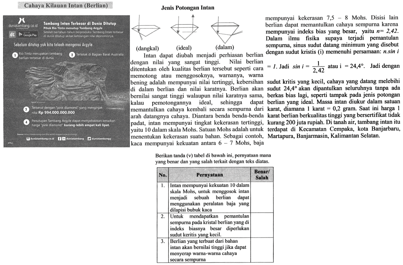 Berikan tanda (v) tabel di bawah ini, pernyataan mana yang benar dan yang salah terkait dengan teks diatas. No Pernyataan Benar/Salah 1. Intan mempunyai kekuatan 10 dalam skala Mohs, untuk menggosok intan menjadi sebuah berlian dapat menggunakan peralatan baja yang dilapisi bubuk kaca 2. Untuk mendapatkan pemantulan sempurna pada kristal berlian yang di indeks biasnya besar diperlukan sudut keritis yang kecil. 3. Berlian yang terbuat dari bahan intan akan bernilai tinggi jika dapat menyerap warna-warna cahaya secara sempurna 