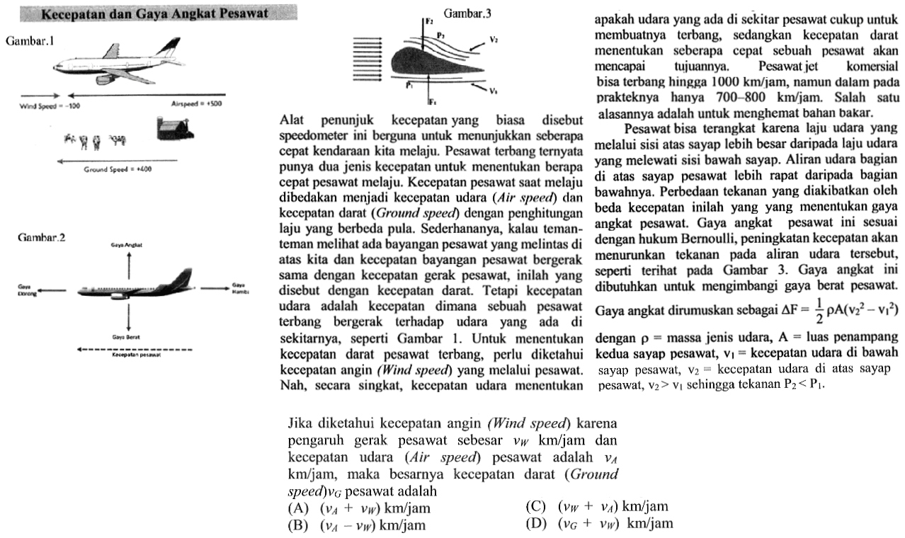 Kecepatan dan Gaya Angkat Pesawat Gambar. 1 Wind Speed=-100 Airspeed=+500 Ground Speed=+400 Gambar.2 Gaya Angkat Gaya Dorong Gaya Gaya Berat Kecepatan Pesawat Gambar.3 F2 P2 V2 P1 F1 V1 Alat penunjuk kecepatan yang biasa disebut speedometer ini berguna untuk menunjukkan seberapa cepat kendaraan kita melaju. Pesawat terbang ternyata punya dua jenis kecepatan untuk menentukan berapa cepat pesawat melaju. Kecepatan pesawat saat melaju dibedakan menjadi kecepatan udara (Air speed) dan kecepatan darat (Ground speed) dengan perhitungan laju yang berbeda pula. Sederhananya, kalau teman - teman melihat ada bayangan pesawat yang melintas di atas kita dan kecepatan bayangan pesawat bergerak sama dengan kecepatan gerak pesawat, inilah yang disebut dengan kecepatan darat. Tetapi kecepatan udara adalah kecepatan dimana sebuah pesawat terbang bergerak terhadap udara yang ada di sekitarnya, seperti Gambar 1. Untuk menentukan kecepatan darat pesawat terbang, perlu diketahui kecepatan angin (Wind speed) yang melalui pesawat. Nah, secara singkat, kecepatan udara menentukan apakah udara yang ada di sekitar pesawat cukup untuk membuatnya terbang, sedangkan kecepatan darat menentukan seberapa cepat sebuah pesawat akan mencapai tujuannya. Pesawat jet komersial bisa terbang hingga 1000 km/jam, namun dalam pada prakteknya hanya 700 - 800 km/jam. Salah satu alasannya adalah untuk menghemat bahan bakar. Pesawat bisa terangkat karena laju udara yang melalui sisi atap sayap lebih besar daripada laju udara yang melewati sisi bawah sayap. Aliran udara bagian di atas sayap pesawat lebih rapat daripada bagian bawahnya. Perbedaan tekanan yang diakibatkan oleh beda kecepatan inilah yang menentukan gaya angkat pesawat. Gaya angkat pesawat ini sesuai dengan hukum Bernoulli, peningkatan kecepatan akan menurunkan tekanan pada aliran udara tersebut, seperti terlihat pada Gambar 3. Gaya angkat ini dibutuhkan untuk mengimbangi gaya berat pesawat. Gaya angkat dirumuskan sebagai delta F=1/2 rho A (v2^2 - v1^2) dengan rho=massa jenis udara, A=luas penampang kedua saya pesawat, v1=kecepatan udara di bawah sayap pesawat, v2=kecepatan udara di atas sayap pesawat, v1>v1 sehingga tekanan P2<P1. Jika diketahui kecepatan angin (Wind speed) karena pengaruh gerak pesawat sebesar v w km/jam dan kecepatan udara (Air speed) pesawat adalah v A km/jam, maka besarnya kecepatan darat (Ground speed) vg pesawat adalah 