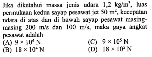 Jika diketahui massa jenis udara 1,2 kg/m^3, luas permukaan kedua sayap pesawat jet  50 m^2, kecepatan udara di atas dan di bawah sayap pesawat masing-masing 200 m/s dan 100 m/s, maka gaya angkat pesawat adalah....  