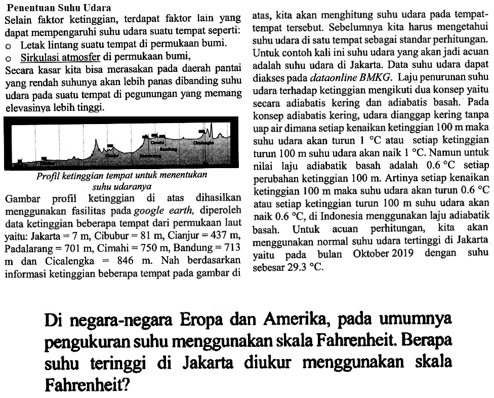 Penentuan Suhu Udara Selain faktor ketinggian, terdapat faktor lain yang dapat mempengaruhi suhu udara suatu tempat seperti: Letak lintang suatu tempat di permukaan bumi. Sirkulasi atmosfer di permukaan bumi, secara kasar kita bisa merasakan pada daerah pantai yang rendah suhunya akan lebih panas dibanding suhu udara pada suatu tempat di pegunungan yang memang elevasinya lebih tinggi. Profil ketinggian tempat untuk menentukan suhu udaranya Gambar profil ketinggian di atas dihasilkan menggunakan fasilitas pada goggle earth, diperoleh data ketinggian beberapa tempat dari permukaan laut yaitu: Jakarta=7 m, Cibubur=81 m, Cianjur=437 m, Padalarang=701 m, Cimahi=750 m, Bandung=713 m dan Cicalengka= 846 m. Nah berdasarkan informasi ketinggian beberapa tempat pada gambar di atas, kita akan menghitung suhu udara pada tempat-tempat tersebut. Sebelumnya kita harus mengetahui suhu udara di satu tempat sebagai standar perhitungan. Untuk contoh kali ini suhu udara yang akan jadi acuan adalah suhu udara di Jakarta. Data suhu udara dapat diakses pada dataonline BMKG. Laju penurunan suhu udara terhadap ketinggian mengikuti dua konsep yaitu secara adiabatis kering dan adiabatis basah. Pada konsep adiabatis kering, udara dianggap kering tanpa uap air dimana setiap kenaikan ketinggian 100 m maka suhu udara akan turun 1 C atau setiap ketinggian turun 100 m suhu udara akan naik 1 C. Artinya setiap kenaikan 100 m maka suhu udara akan turun 0.6 C atau setiap ketinggian turun 100 m suhu udara akan naik 0.6 C, di Indonesia menggunakan laju adiabatik basah. Untuk acuan perhitungan, kita akan menggunakan normal suhu udara tertinggi di Jakarta yaitu pada bulan Oktober 2019 dengan suhu sebesar 29,3 C. Di negara-negara Eropa dan Amerika, pada umumnya pengukuran suhu menggunakan skala Fahrenheit. Berapa suhu tertinggi di Jakarta diukur menggunakan skala Fahrenheit?