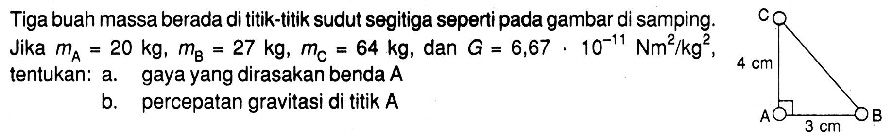 Tiga buah massa berada di titik-titik sudut segitiga seperti pada gambar di samping. Jika  mA=20 kg, mB=27 kg, mC=64 kg , dan  G=6,67 . 10^(-11) Nm^2/(kg^2) , tentukan: a. gaya yang dirasakan benda  A b. percepatan gravitasi di titik  A C A B 4 cm 3 cm 