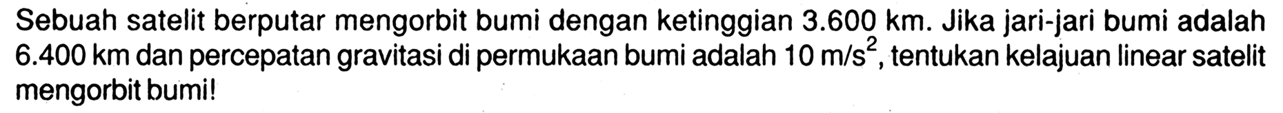 Sebuah satelit berputar mengorbit bumi dengan ketinggian  3.600 km . Jika jari-jari bumi adalah  6.400 km  dan percepatan gravitasi di permukaan bumi adalah  10 m/s^2 , tentukan kelajuan linear satelit mengorbit bumi!