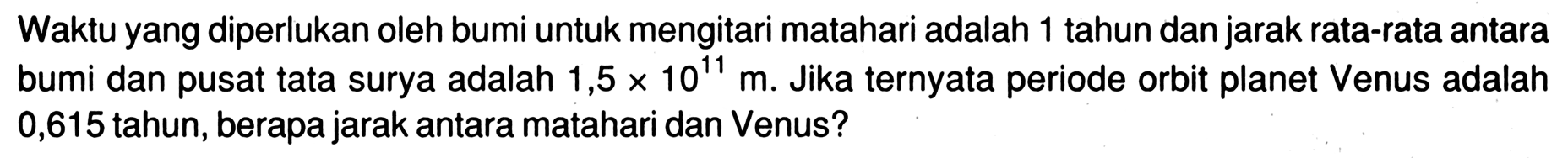 Waktu yang diperlukan oleh bumi untuk mengitari matahari adalah 1 tahun dan jarak rata-rata antara bumi dan pusat tata surya adalah 1,5x10^11 m. Jika ternyata periode orbit planet Venus adalah 0,615 tahun, berapa jarak antara matahari dan Venus?