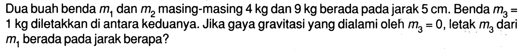 Dua buah benda m1 dan m2 masing-masing 4 kg dan 9 kg berada pada jarak 5 cm. Benda m3=1 kg  diletakkan di antara keduanya. Jika gaya gravitasi yang dialami oleh m3=0, letak m3 dari m1 berada pada jarak berapa?