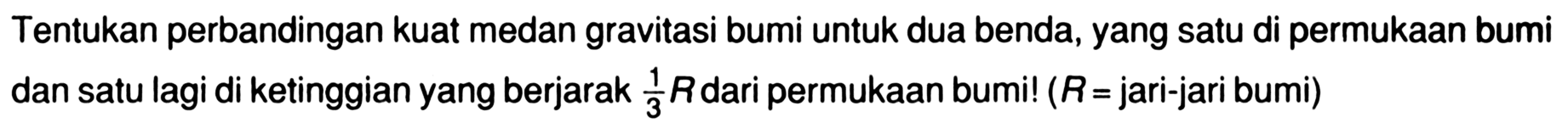 Tentukan perbandingan kuat medan gravitasi bumi untuk dua benda, yang satu di permukaan bumi dan satu lagi di ketinggian yang berjarak (1/3)R dari permukaan bumi! (R= jari-jari bumi)