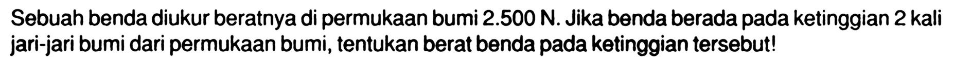 Sebuah benda diukur beratnya di permukaan bumi 2.500 N. Jika benda berada pada ketinggian 2 kali jari-jari bumi dari permukaan bumi, tentukan berat benda pada ketinggian tersebut! 