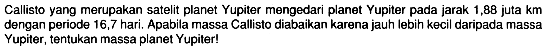 Callisto yang merupakan satelit planet Yupiter mengedari planet Yupiter pada jarak 1,88 juta km dengan periode 16,7 hari. Apabila massa Callisto diabaikan karena jauh lebih kecil daripada massa Yupiter, tentukan massa planet Yupiter!