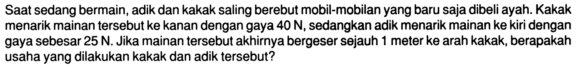 Saat sedang bermain, adik dan kakak saling berebut mobil-mobilan yang baru saja dibeli ayah. Kakak menarik mainan tersebut ke kanan dengan gaya  40 N , sedangkan adik menarik mainan ke kiri dengan gaya sebesar  25 N . Jika mainan tersebut akhirnya bergeser sejauh 1 meter ke arah kakak, berapakah usaha yang dilakukan kakak dan adik tersebut?