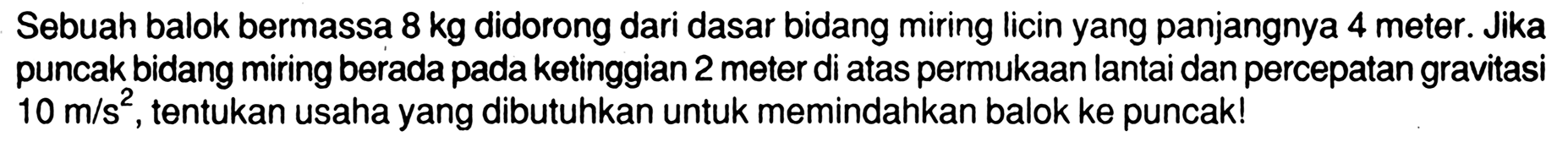 Sebuah balok bermassa  8 kg  didorong dari dasar bidang miring licin yang panjangnya 4 meter. Jika puncak bidang miring berada pada ketinggian 2 meter di atas permukaan lantai dan percepatan gravitasi  10 m / s^2 , tentukan usaha yang dibutuhkan untuk memindahkan balok ke puncak!