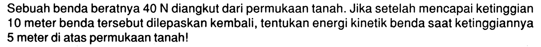 Sebuah benda beratnya 40 N diangkut dari permukaan tanah. Jika setelah mencapai ketinggian 10 meter benda tersebut dilepaskan kembali, tentukan energi kinetik benda saat ketinggiannya 5 meter di atas permukaan tanah!