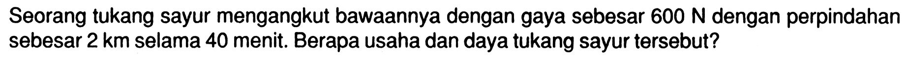 Seorang tukang sayur mengangkut bawaannya dengan gaya sebesar  600 N  dengan perpindahan sebesar  2 km  selama 40 menit. Berapa usaha dan daya tukang sayur tersebut?