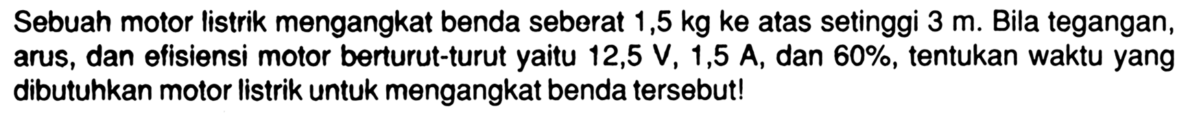 Sebuah motor listrik mengangkat benda seberat  1,5 kg ke  atas setinggi  3 m . Bila tegangan, arus, dan efisiensi motor berturut-turut yaitu  12,5 V, 1,5 A , dan  60% , tentukan waktu yang dibutuhkan motor listrik untuk mengangkat benda tersebut!