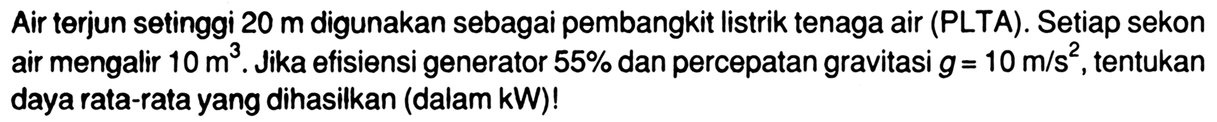 Air terjun setinggi 20 m digunakan sebagai pembangkit listrik tenaga air (PLTA). Setiap sekon air mengalir 10 m^3. Jika efisiensi generator 55% dan percepatan gravitasi g=10 m/s^2, tentukan daya rata-rata yang dihasilkan (dalam kW)!