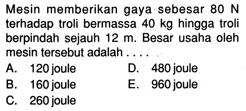 Mesin memberikan gaya sebesar 80 N terhadap troli bermassa 40 kg hingga troli berpindah sejauh 12 m. Besar usaha oleh mesin tersebut adalah ....