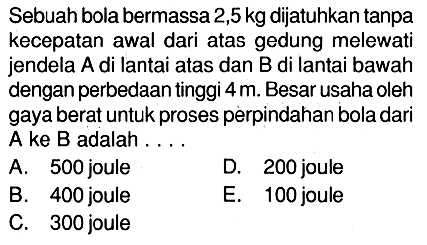 Sebuah bola bermassa 2,5 kg dijatuhkan tanpa kecepatan awal dari atas gedung melewati jendela A di lantai atas dan B di lantai bawah dengan perbedaan tinggi 4 m. Besar usaha oleh gaya berat untuk proses perpindahan bola dari A ke B adalah ....