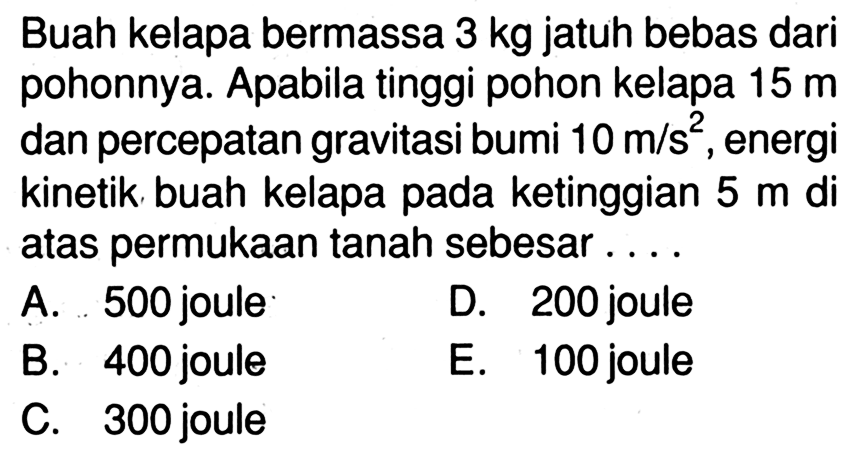 Buah kelapa bermassa  3 kg  jatuh bebas dari pohonnya. Apabila tinggi pohon kelapa  15 m dan percepatan gravitasi bumi 10 m/s^2 , energi kinetik buah kelapa pada ketinggian 5 m di atas permukaan tanah sebesar ....
