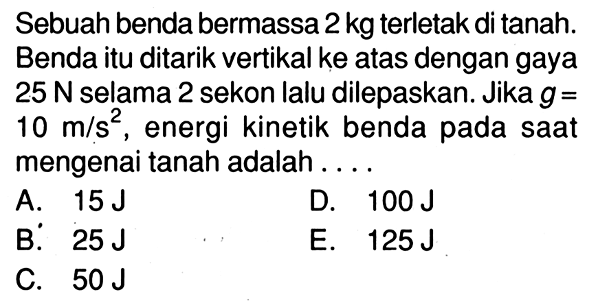 Sebuah benda bermassa 2 kg terletak di tanah. Benda itu ditarik vertikal ke atas dengan gaya 25 N selama 2 sekon lalu dilepaskan. Jika g=10 m/s^2, energi kinetik benda pada saat mengenai tanah adalah....