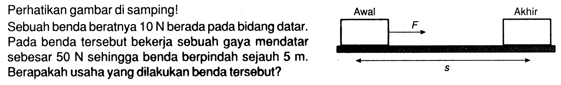 Perhatikan gambar di samping!Sebuah benda beratnya 10 N berada pada bidang datar.Pada benda tersebut bekerja sebuah gaya mendatarsebesar 50 N sehingga benda berpindah sejauh 5 m. Berapakah usaha yang dilakukan benda tersebut? Awal F Akhir s