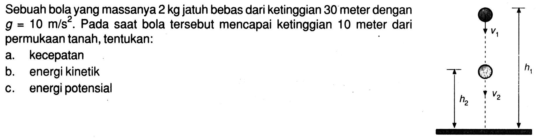 Sebuah bola yang massanya 2 kg jatuh bebas dari ketinggian 30 meter dengan g=10 m/s^2. Pada saat bola tersebut mencapai ketinggian 10 meter dari permukaan tanah, tentukan: a. kecepatan b. energi kinetik c. energi potensial