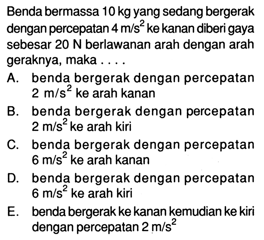 Benda bermassa 10 kg yang sedang bergerak dengan percepatan 4 m/s^2 ke kanan diberi gaya sebesar 20 N berlawanan arah dengan arah geraknya, maka .... A. benda bergerak dengan percepatan 2 m/s^2 ke arah kanan B. benda bergerak dengan percepatan 2 m/s^2 ke arah kiri C. benda bergerak dengan percepatan 6 m/s^2 ke arah kanan D. benda bergerak dengan percepatan 6 m/s^2 ke arah kiri E. benda bergerak ke kanan kemudian ke kiri dengan percepatan 2 m/s^2