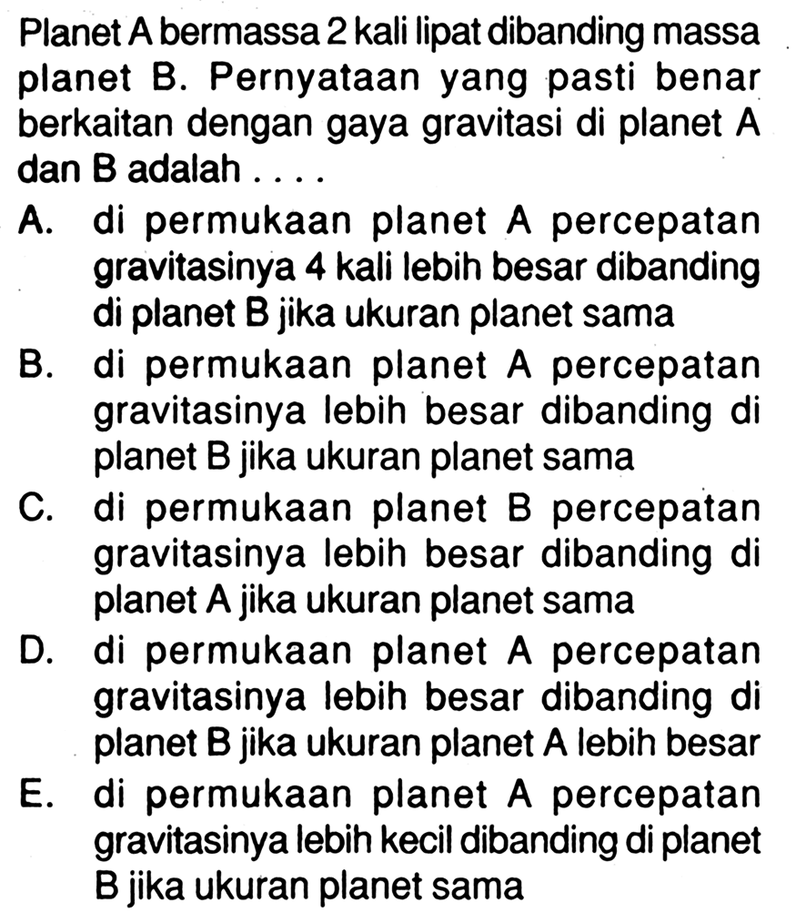 Planet  A  bermassa 2 kali lipat dibanding massa planet B. Pernyataan yang pasti benar berkaitan dengan gaya gravitasi di planet  A  dan  B  adalah .... A. di permukaan planet  A  percepatan gravitasinya 4 kali lebih besar dibanding di planet  B  jika ukuran planet sama B. di permukaan planet  A  percepatan gravitasinya lebih besar dibanding di planet  B  jika ukuran planet sama C. di permukaan planet B percepatan gravitasinya lebih besar dibanding di planet  A  jika ukuran planet sama D. di permukaan planet  A  percepatan gravitasinya lebih besar dibanding di planet  B  jika ukuran planet  A  lebih besar E. di permukaan planet  A  percepatan gravitasinya lebih kecil dibanding di planet B jika ukuran planet sama