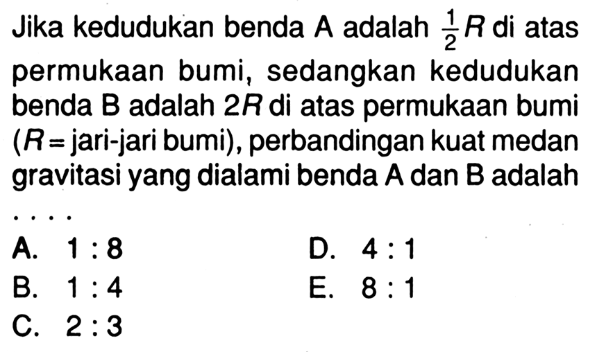 Jika kedudukan benda A adalah 1/2 R di atas permukaan bumi, sedangkan kedudukan benda B adalah 2R di atas permukaan bumi (R=jari-jari bumi), perbandingan kuat medan gravitasi yang dialami benda A dan B adalah ...