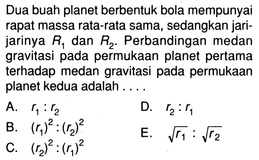 Dua buah planet berbentuk bola mempunyai rapat massa rata-rata sama, sedangkan jarijarinya  R1  dan  R2 . Perbandingan medan gravitasi pada permukaan planet pertama terhadap medan gravitasi pada permukaan planet kedua adalah ....A.  r1: r2 D.  r2: r1 B.  (r1)^2:(r2)^2 E.  akar(r1): akar(r2)C.  (r2)^2:(r1)^2 