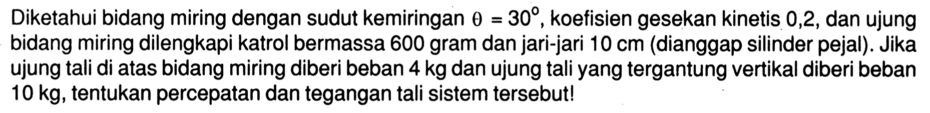 Diketahui bidang miring dengan sudut kemiringan theta = 30, koefisien gesekan kinetis 0,2, dan ujung bidang miring dilengkapi katrol bermassa 600 gram dan jari-jari 10 cm (dianggap silinder pejal). Jika ujung tali di atas bidang miring diberi beban 4 kg dan ujung tali yang tergantung vertikal diberi beban 10 kg, tentukan percepatan dan tegangan tali sistem tersebut!