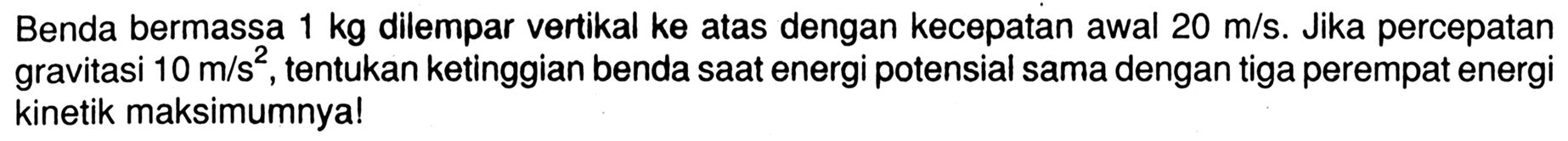 Benda bermassa 1 kg dilempar vertikal ke atas dengan kecepatan awal 20 m/s. Jika percepatan gravitasi 10 m/s^2, tentukan ketinggian benda saat energi potensial sama dengan tiga perempat energi kinetik maksimumnya!