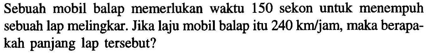 Sebuah mobil balap memerlukan waktu 150 sekon untuk menempuh sebuah lap melingkar. Jika laju mobil balap itu 240 km/jam , maka berapakah panjang lap tersebut?