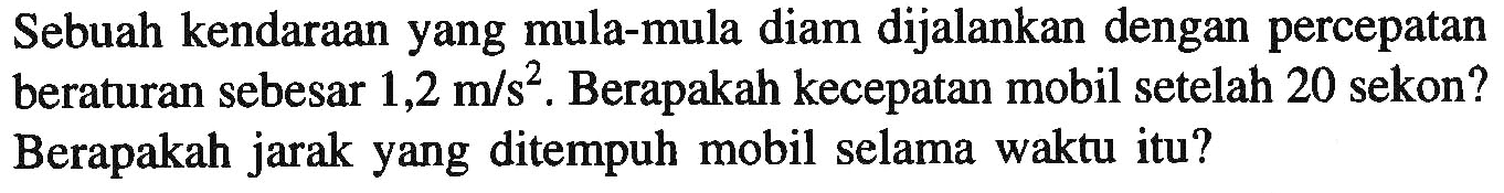 Sebuah kendaraan yang mula-mula diam dijalankan dengan percepatan beraturan sebesar  1,2 m / s^2 .  Berapakah kecepatan mobil setelah 20 sekon? Berapakah jarak yang ditempuh mobil selama waktu itu?