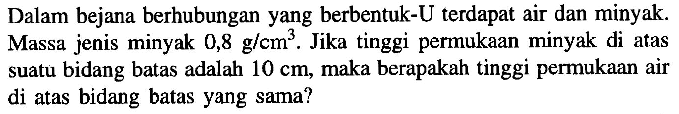 Dalam bejana berhubungan yang berbentuk-U terdapat air dan minyak. Massa jenis minyak 0,8 g/cm^3. Jika tinggi permukaan minyak di atas suatu bidang batas adalah 10 cm, maka berapakah tinggi permukaan air di atas bidang batas yang sama?