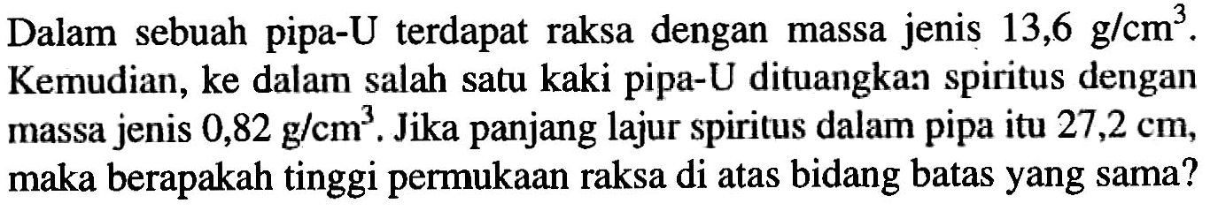 Dalam sebuah pipa-U terdapat raksa dengan massa jenis 13,6 g/cm^3. Kemudian, ke dalam salah satu kaki pipa-U dituangkan spiritus dengan massa jenis 0,82 g/cm^3. Jika panjang lajur spiritus dalam pipa itu 27,2 cm, maka berapakah tinggi permukaan raksa di atas bidang batas yang sama?