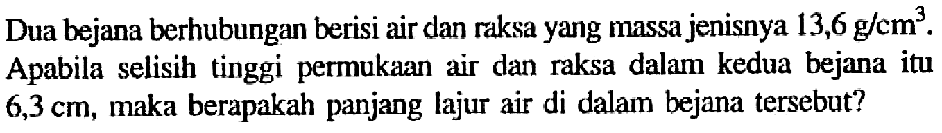 Dua bejana berhubungan berisi air dan raksa yang massa jenisnya 13,6 g/cm^3. Apabila selisih tinggi permukaan air dan raksa dalam kedua bejana itu 6,3 cm, maka berapakah panjang lajur air di dalam bejana tersebut?