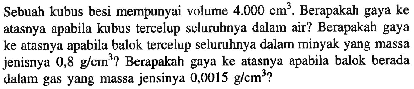 Sebuah kubus besi mempunyai volume 4.000 cm^3. Berapakah gaya ke atasnya apabila kubus tercelup seluruhnya dalam air? Berapakah gaya ke atasnya apabila balok tercelup seluruhnya dalam minyak yang massa jenisnya 0,8 g/cm^3? Berapakah gaya ke atasnya apabila balok berada dalam gas yang massa jensinya 0,0015 g/cm^3?