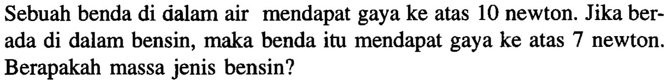 Sebuah benda di dalam air mendapat gaya ke atas 10 newton. Jika berada di dalam bensin, maka benda itu mendapat gaya ke atas 7 newton. Berapakah massa jenis bensin?