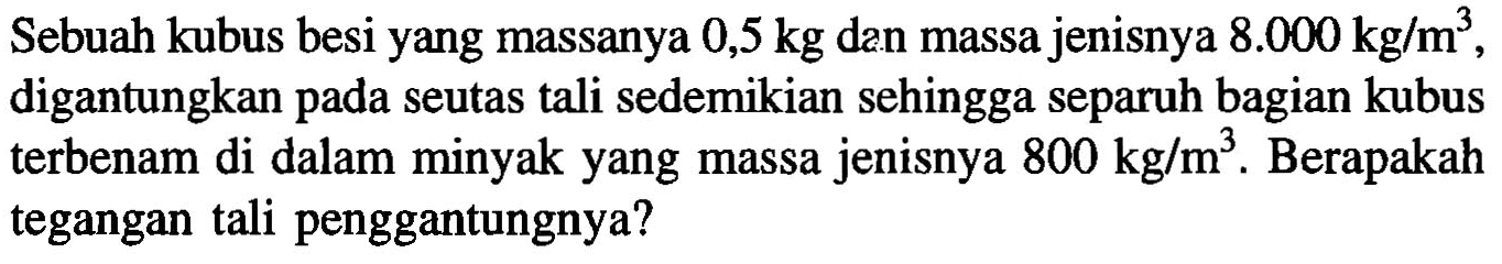 Sebuah kubus besi yang massanya 0,5 kg dan massa jenisnya 8.000 kg/m^3, digantungkan pada seutas tali sedemikian sehingga separuh bagian kubus terbenam di dalam minyak yang massa jenisnya 800 kg/m^3. Berapakah tegangan tali penggantungnya?