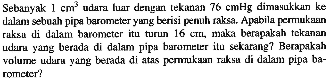 Sebanyak  1 cm^(3)  udara luar dengan tekanan  76 cmHg  dimasukkan ke dalam sebuah pipa barometer yang berisi penuh raksa. Apabila permukaan raksa di dalam barometer itu turun  16 cm , maka berapakah tekanan udara yang berada di dalam pipa barometer itu sekarang? Berapakah volume udara yang berada di atas permukaan raksa di dalam pipa barometer?