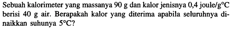 Sebuah kalorimeter yang massanya 90 g dan kalor jenisnya 0,4 joule/g C berisi 40 g air. Berapakah kalor yang diterima apabila seluruhnya dinaikkan suhunya 5 C?