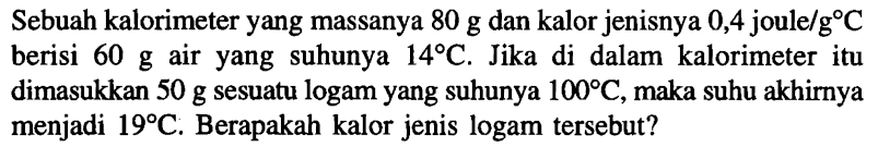 Sebuah kalorimeter yang massanya 80 g dan kalor jenisnya 0,4 joule/g C berisi 60 g air yang suhunya 14 C. Jika di dalam kalorimeter itu dimasukkan 50 g sesuatu logam yang suhunya 100 C, maka suhu akhirnya menjadi 19 C. Berapakah kalor jenis logam tersebut?