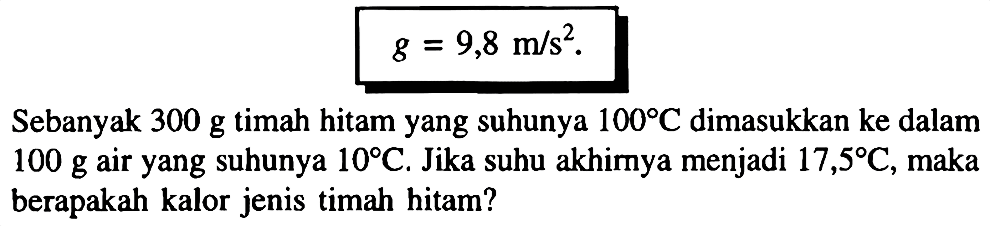 
g=9,8 m / s^2

Sebanyak  300 g  timah hitam yang suhunya  100 C  dimasukkan ke dalam  100 g  air yang suhunya  10 C . Jika suhu akhirnya menjadi  17,5 C , maka berapakah kalor jenis timah hitam?