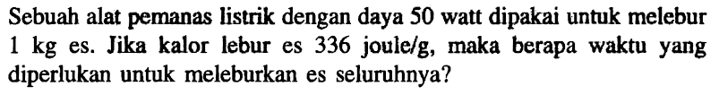 Sebuah alat pemanas listrik dengan daya 50 watt dipakai untuk melebur 1 kg es. Jika kalor lebur es 336 joule/g, maka berapa waktu yang diperlukan untuk meleburkan es seluruhnya?